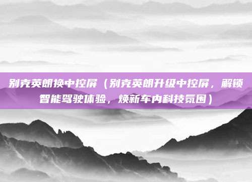 别克英朗换中控屏(别克英朗升级中控屏,解锁智能驾驶体验,焕新车内科技氛围)