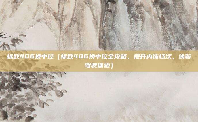 标致406换中控(标致406换中控全攻略,提升内饰档次,焕新驾驶体验)