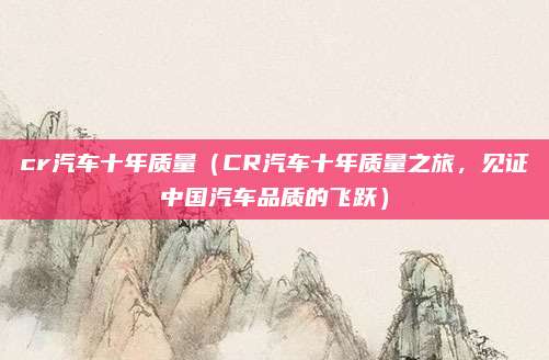 cr汽车十年质量(CR汽车十年质量之旅,见证中国汽车品质的飞跃)