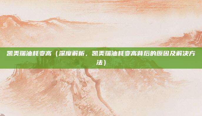 凯美瑞油耗变高（深度解析，凯美瑞油耗变高背后的原因及解决方法）