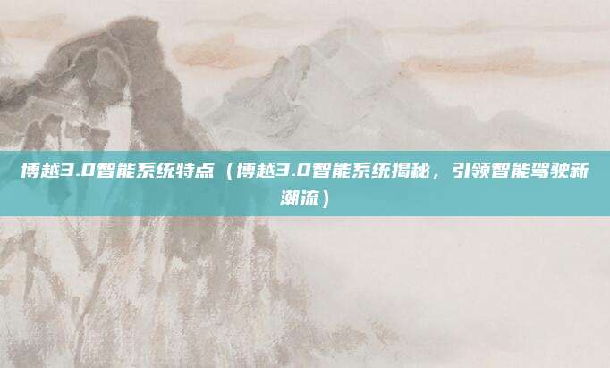 博越3.0智能系统特点(博越3.0智能系统揭秘,引领智能驾驶新潮流)