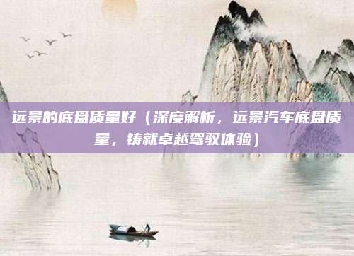 远景的底盘质量好(深度解析,远景汽车底盘质量,铸就卓越驾驭体验)