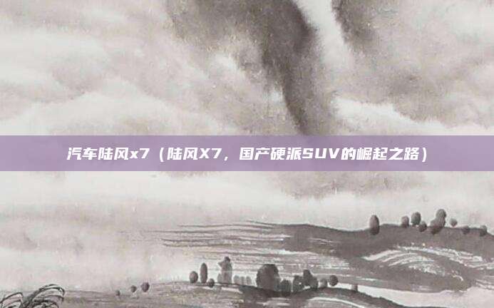汽车陆风x7(陆风X7,国产硬派SUV的崛起之路)