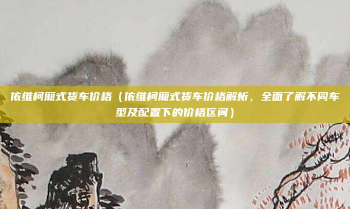 依维柯厢式货车价格(依维柯厢式货车价格解析,全面了解不同车型及配置下的价格区间)