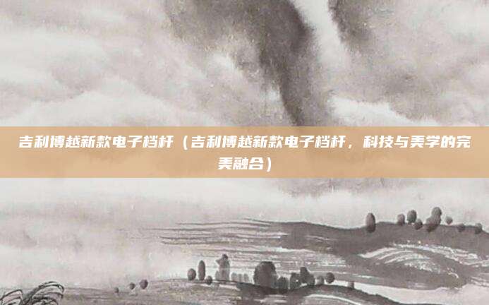 吉利博越新款电子档杆(吉利博越新款电子档杆,科技与美学的完美融合)