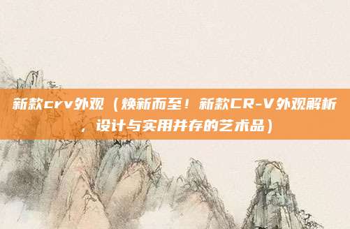 新款crv外观(焕新而至!新款CR-V外观解析,设计与实用并存的艺术品)