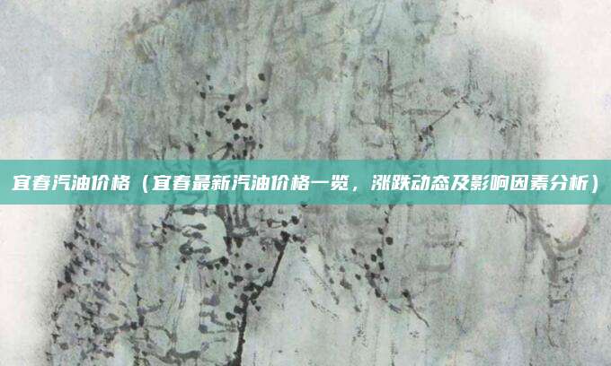 宜春汽油价格（宜春最新汽油价格一览，涨跌动态及影响因素分析）