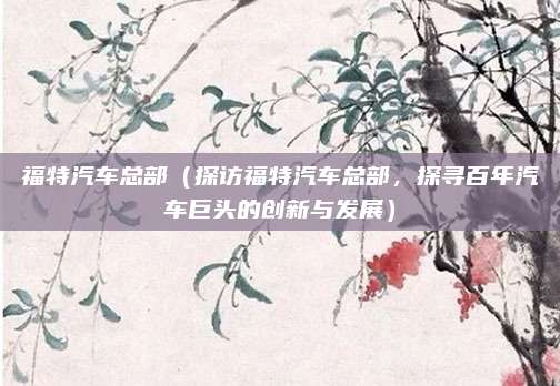 福特汽车总部(探访福特汽车总部,探寻百年汽车巨头的创新与发展)