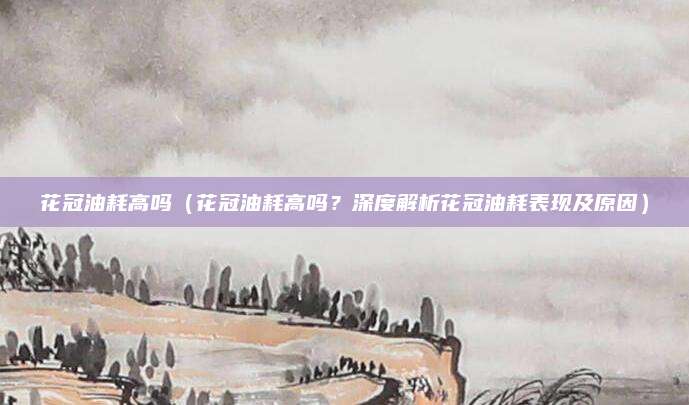 花冠油耗高吗(花冠油耗高吗?深度解析花冠油耗表现及原因)