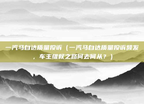 一汽马自达质量投诉(一汽马自达质量投诉频发,车主维权之路何去何从?)