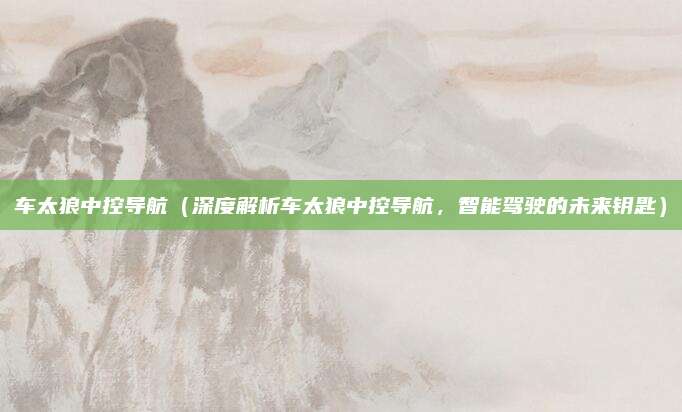 车太狼中控导航(深度解析车太狼中控导航,智能驾驶的未来钥匙)