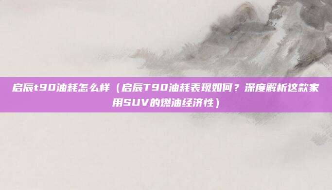 启辰t90油耗怎么样(启辰T90油耗表现如何?深度解析这款家用SUV的燃油经济性)