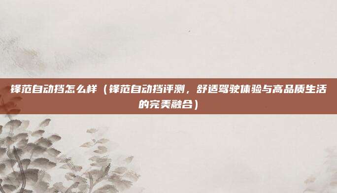 锋范自动挡怎么样（锋范自动挡评测，舒适驾驶体验与高品质生活的完美融合）
