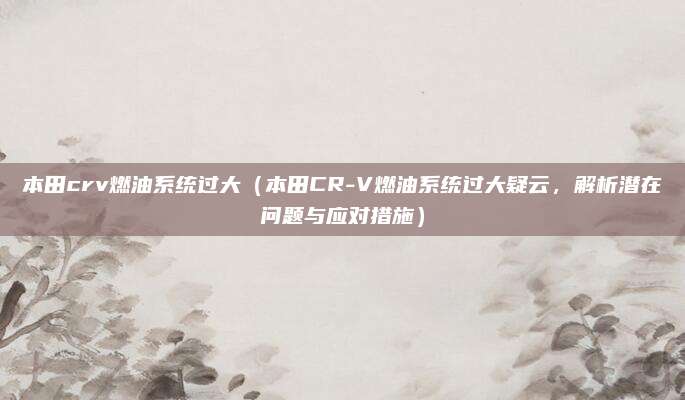 本田crv燃油系统过大(本田CR-V燃油系统过大疑云,解析潜在问题与应对措施)