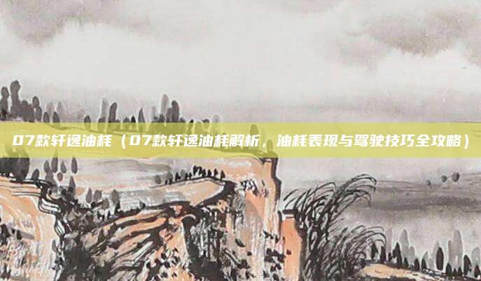 07款轩逸油耗(07款轩逸油耗解析,油耗表现与驾驶技巧全攻略)
