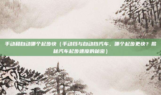 手动和自动哪个起步快(手动挡与自动挡汽车,哪个起步更快?揭秘汽车起步速度的秘密)