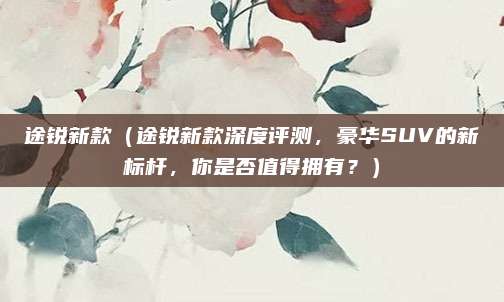 途锐新款(途锐新款深度评测,豪华SUV的新标杆,你是否值得拥有?)