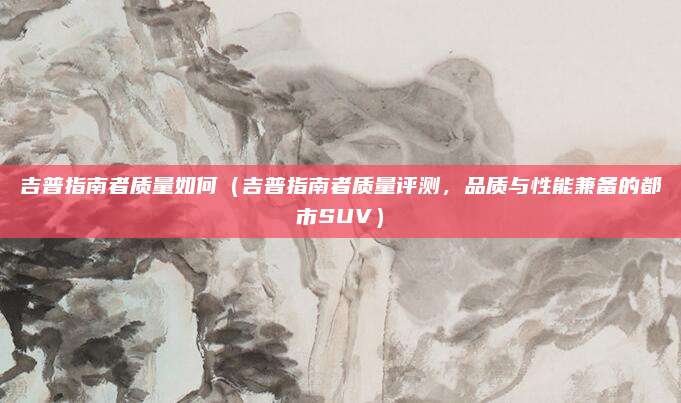 吉普指南者质量如何(吉普指南者质量评测,品质与性能兼备的都市SUV)