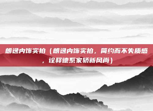朗逸内饰实拍(朗逸内饰实拍,简约而不失质感,诠释德系家轿新风尚)