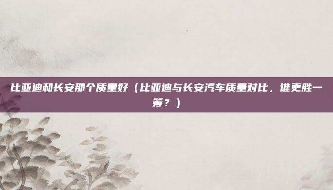 比亚迪和长安那个质量好(比亚迪与长安汽车质量对比,谁更胜一筹?)