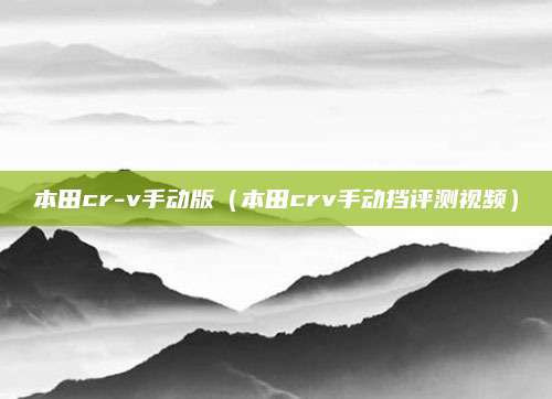 本田cr-v手动版(本田crv手动挡评测视频)