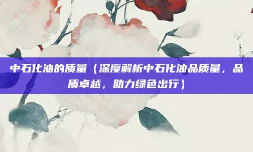 中石化油的质量（深度解析中石化油品质量，品质卓越，助力绿色出行）