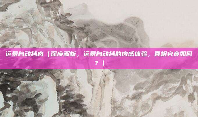 远景自动挡肉（深度解析，远景自动挡的肉感体验，真相究竟如何？）