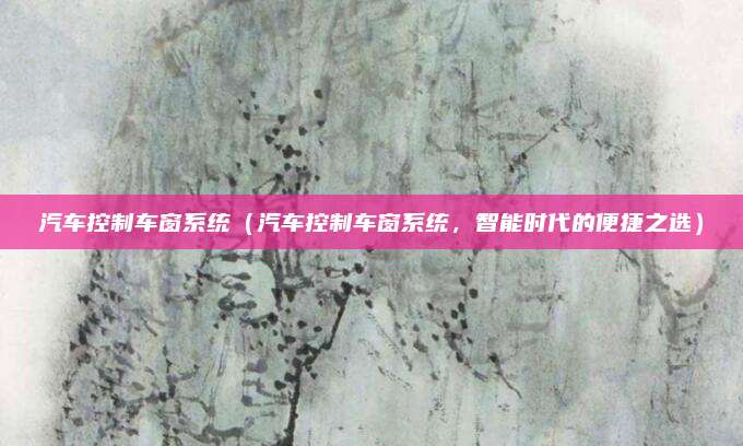 汽车控制车窗系统（汽车控制车窗系统，智能时代的便捷之选）