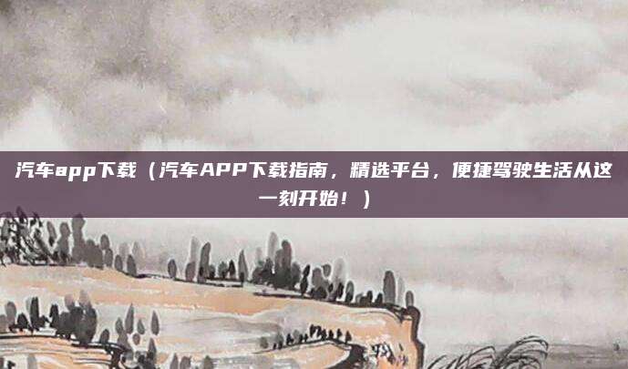 汽车app下载（汽车APP下载指南，精选平台，便捷驾驶生活从这一刻开始！）