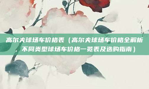 高尔夫球场车价格表（高尔夫球场车价格全解析，不同类型球场车价格一览表及选购指南）