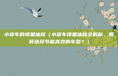 小货车的排量油耗（小货车排量油耗全解析，如何选择节能高效的车型？）