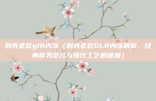 别克老款gl8内饰（别克老款GL8内饰解析，经典商务范儿与现代工艺的碰撞）