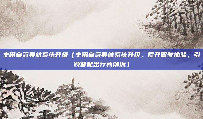 丰田皇冠导航系统升级（丰田皇冠导航系统升级，提升驾驶体验，引领智能出行新潮流）