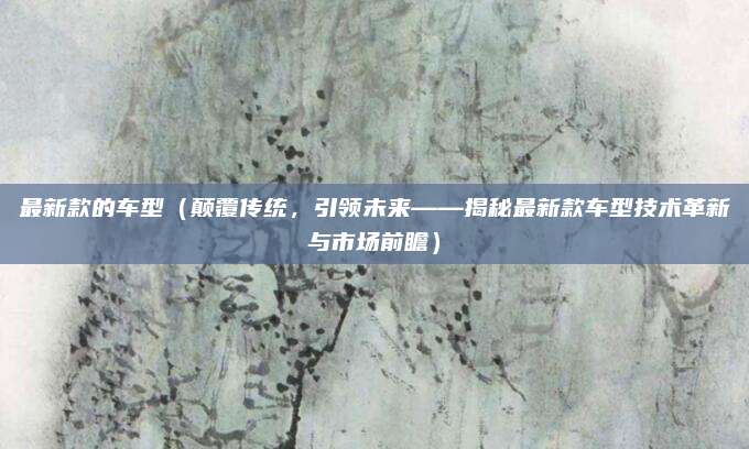 最新款的车型(颠覆传统,引领未来——揭秘最新款车型技术革新与市场前瞻)