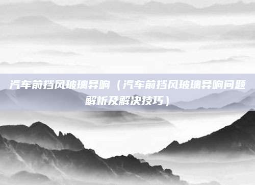 汽车前挡风玻璃异响（汽车前挡风玻璃异响问题解析及解决技巧）