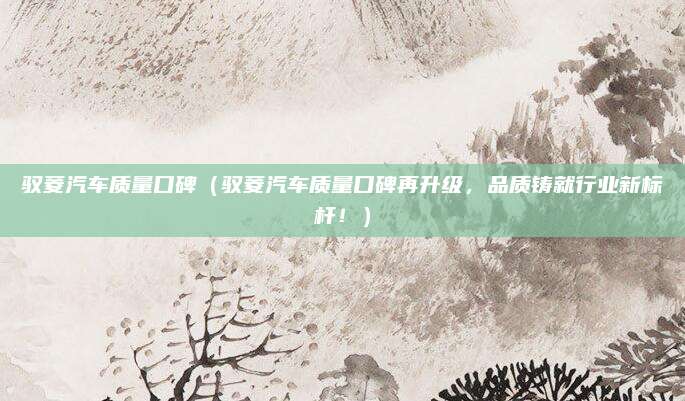 驭菱汽车质量口碑(驭菱汽车质量口碑再升级,品质铸就行业新标杆!)
