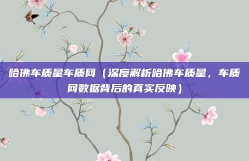 哈佛车质量车质网(深度解析哈佛车质量,车质网数据背后的真实反映)