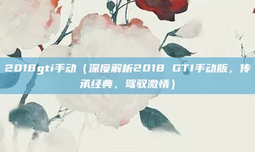 2018gti手动(深度解析2018 GTI手动版,传承经典,驾驭激情)