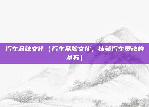 汽车品牌文化(汽车品牌文化,铸就汽车灵魂的基石)