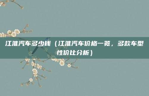 江淮汽车多少钱(江淮汽车价格一览,多款车型性价比分析)