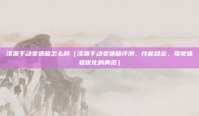 凌派手动变速箱怎么样（凌派手动变速箱评测，性能稳定，驾驶体验优化的典范）