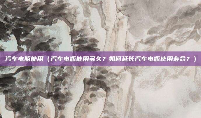 汽车电瓶能用(汽车电瓶能用多久?如何延长汽车电瓶使用寿命?)