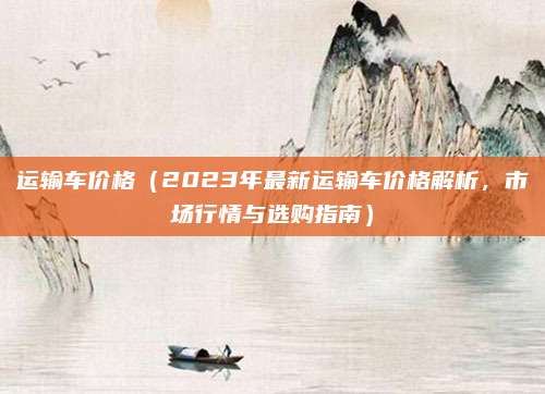 运输车价格(2023年最新运输车价格解析,市场行情与选购指南)