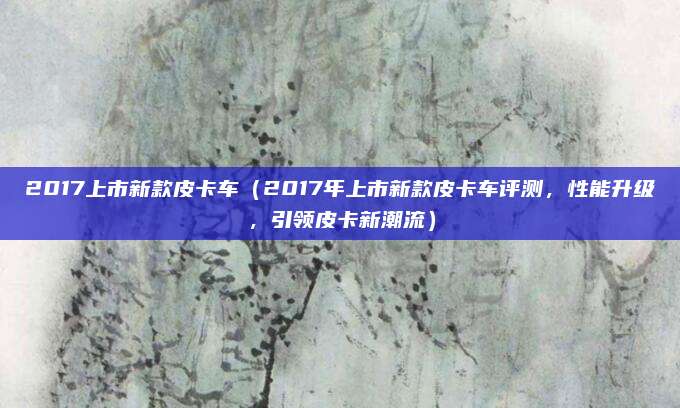 2017上市新款皮卡车(2017年上市新款皮卡车评测,性能升级,引领皮卡新潮流)