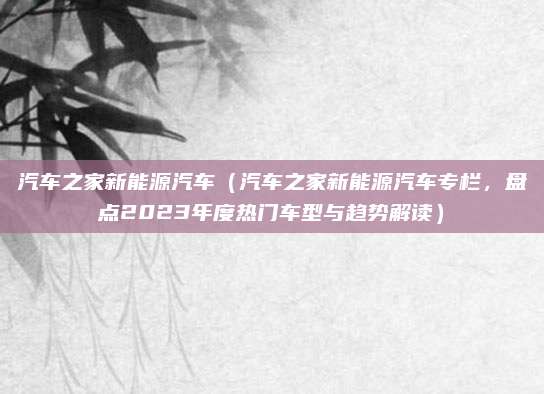 汽车之家新能源汽车(汽车之家新能源汽车专栏,盘点2023年度热门车型与趋势解读)