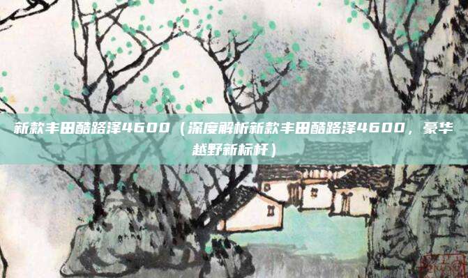 新款丰田酷路泽4600（深度解析新款丰田酷路泽4600，豪华越野新标杆）