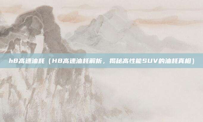 h8高速油耗（H8高速油耗解析，揭秘高性能SUV的油耗真相）