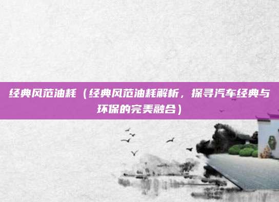 经典风范油耗（经典风范油耗解析，探寻汽车经典与环保的完美融合）