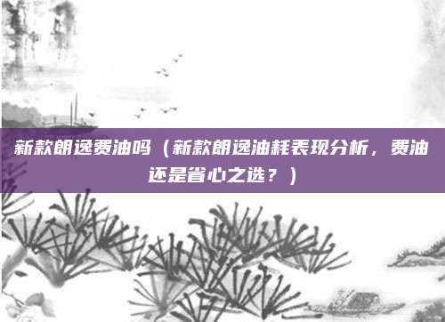 新款朗逸费油吗(新款朗逸油耗表现分析,费油还是省心之选?)