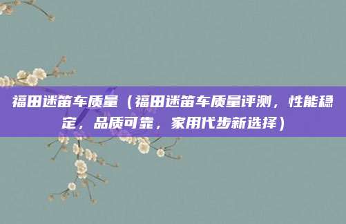 福田迷笛车质量（福田迷笛车质量评测，性能稳定，品质可靠，家用代步新选择）